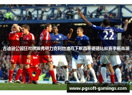 古迪逊公园狂欢夜埃弗顿力克利物浦赢下默西塞德德比掀赛季新高潮